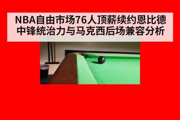 NBA自由市场76人顶薪续约恩比德中锋统治力与马克西后场兼容分析